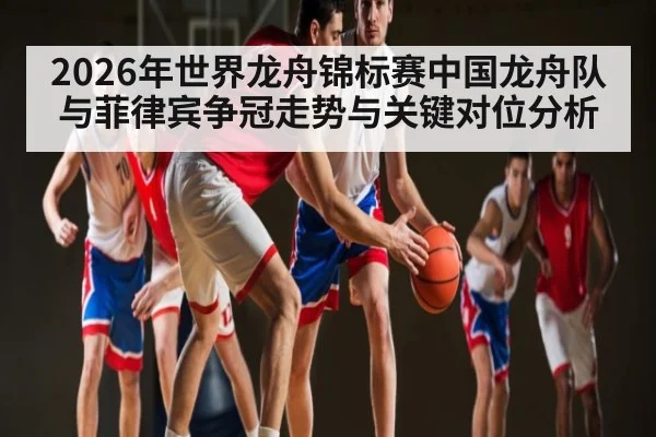 2026年世界龙舟锦标赛中国龙舟队与菲律宾争冠走势与关键对位分析